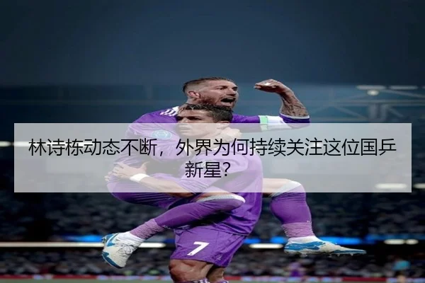 林诗栋动态不断，外界为何持续关注这位国乒新星？